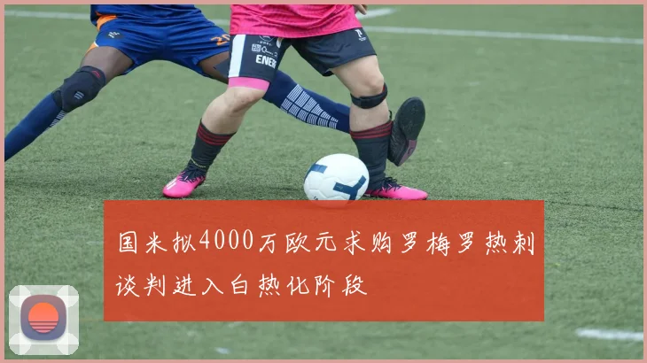 国米拟4000万欧元求购罗梅罗热刺谈判进入白热化阶段