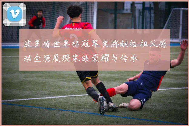 波罗将世界杯冠军奖牌献给祖父感动全场展现家族荣耀与传承