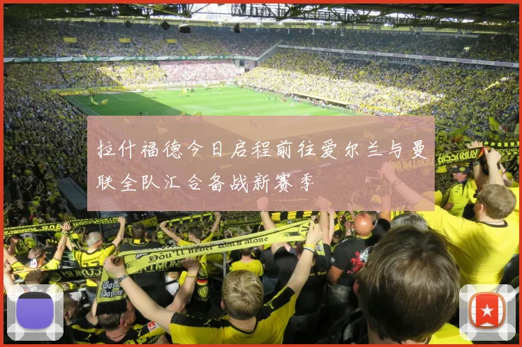 拉什福德今日启程前往爱尔兰与曼联全队汇合备战新赛季